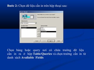Bước 2: Chọn dữ liệu cần in trên hộp thoại sau:




Chọn bảng hoặc query nơi có chứa trường dữ liệu
cần in ra ở hộp Table/Queries và chọn trường cần in từ
danh sách Available Fields
 