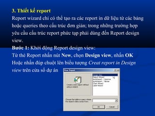 3. Thiết kế report
Report wizard chỉ có thể tạo ra các report in dữ liệu từ các bảng
hoặc queries theo cấu trúc đơn giản; trong những trường hợp
yêu cầu cấu trúc report phức tạp phải dùng đến Report design
view.
Bước 1: Khởi động Report design view:
Từ thẻ Report nhấn nút New, chọn Design view, nhấn OK
Hoặc nhấn đúp chuột lên biểu tượng Creat report in Design
view trên cửa sổ dự án
 