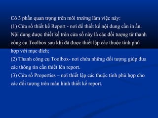 Có 3 phần quan trọng trên môi trường làm việc này:
(1) Cửa sổ thiết kế Report - nơi để thiết kế nội dung cần in ấn.
Nội dung được thiết kế trên cửa sổ này là các đối tượng từ thanh
công cụ Toolbox sau khi đã được thiết lập các thuộc tính phù
hợp với mục đích;
(2) Thanh công cụ Toolbox- nơi chứa những đối tượng giúp đưa
các thông tin cần thiết lên report.
(3) Cửa sổ Properties – nơi thiết lập các thuộc tính phù hợp cho
các đối tượng trên màn hình thiết kế report.
 
