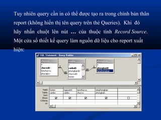 Tuy nhiên query cần in có thể được tạo ra trong chính bản thân
report (không hiển thị tên query trên thẻ Queries). Khi đó
hãy nhấn chuột lên nút … của thuộc tính Record Source.
Một cửa sổ thiết kế query làm nguồn dữ liệu cho report xuất
hiện:
 