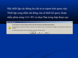 Hãy thiết lập các thông tin cần in ra report trên query này.
Thiết lập xong nhấn nút đóng cửa sổ thiết kế query (hoặc
nhấn phím nóng Ctrl+W) và chọn Yes trong hộp thoại sau:
 