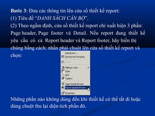 Bước 3: Đưa các thông tin lên cửa sổ thiết kế report:
(1) Tiêu đề “DANH SÁCH CÁN BỘ”.
(2) Theo ngầm định, cửa sổ thiết kế report chỉ xuất hiện 3 phần:
Page header, Page footer và Detail. Nếu report đang thiết kế
yêu cầu có cả Report header và Report footer, hãy hiển thị
chúng bằng cách: nhấn phải chuột lên cửa sổ thiết kế report và
chọn:




Những phần nào không dùng đến khi thiết kế có thể tắt đi hoặc
dùng chuột thu lại diện tích phần đó.
 
