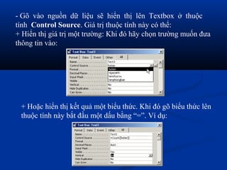 - Gõ vào nguồn dữ liệu sẽ hiển thị lên Textbox ở thuộc
tính Control Source. Giá trị thuộc tính này có thể:
+ Hiển thị giá trị một trường: Khi đó hãy chọn trường muốn đưa
thông tin vào:




 + Hoặc hiển thị kết quả một biểu thức. Khi đó gõ biểu thức lên
 thuộc tính này bắt đầu một dấu bằng “=”. Ví dụ:
 