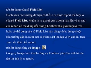 (5) Sử dụng cửa sổ Field List
Danh sách các trường dữ liệu có thể in ra được report thể hiện ở
cửa sổ Field List. Muốn in ra giá trị của trường nào lên vị trí nào
của report có thể dùng đối tượng Textbox như giới thiệu ở trên
hoặc có thể dùng cửa sổ Field List này bằng cách: dùng chuột
kéo trường cần in ra từ cửa sổ Field List thả lên vị trí cần in trên
cửa sổ thiết kế report.
(6) Sử dụng công cụ Image
Công cụ Image trên thanh công cụ Toolbox giúp đưa ảnh từ các
tệp tin ảnh in ra report.
 