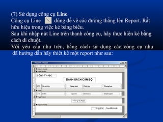 (7) Sử dụng công cụ Line
Công cụ Line        dùng để vẽ các đường thẳng lên Report. Rất
hữu hiệu trong việc kẻ bảng biểu.
Sau khi nhập nút Line trên thanh công cụ, hãy thực hiện kẻ bằng
cách di chuột.
Với yêu cầu như trên, bằng cách sử dụng các công cụ như
 đã hướng dẫn hãy thiết kế một report như sau:
 