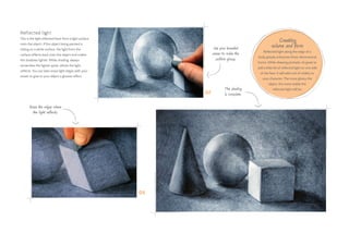 Reflected light
This is the light reflected back from a light surface
onto the object. If the object being painted is
sitting on a white surface, the light from the
surface reflects back onto the object and makes
the shadows lighter. While shading, always
remember the lighter spots, where the light
reflects. You can later erase light edges with your
eraser to give to your object a glossier effect.
Creating
volume and form
Reflected light along the edge of a
body greatly enhances three-dimensional
forms. While drawing portraits, it’s great to
add a little bit of reflected light on one side
of the face. It will add a lot of vitality to
your character. The more glossy the
object, the more visible the
reflected light will be.
07
08
Erase the edges where
the light reflects.
Use your kneaded
eraser to make the
surface glossy.
The shading
is complete.
 