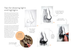 Without light you would see nothing. The artist
observes and carefully considers the properties
and characteristics of light and light’s effect upon
virtually everything around them. The manner
in which light, falling on an object, separates into
distinct areas of light and dark depends upon
the surface of the object. For example if there
is a gradual change from light to dark, then the
surface is curved; if the source of light is closer
to the object we will have more contrast.
Use an HB or H pencil in an extended tripod grip
for the lightest areas. Remember to control the
pressure of your pencil and leave white areas for
the highlights. If you want to create a very soft
light around your object, you can blur the light
area a little bit with your eraser.
While drawing, it is important to be
organized and know where you want
to put your lights. This is because
when sketching dark values you
need to avoid the light areas.
Tips for drawing lights
and highlights
You can also use a white
pencil to draw highlights.
Using an HB pencil
in an extended
tripod grip, sketch
the first shapes.
In a basic tripod grip, draw
the contour (outline) and
add the main shadows.
Erase the brightest
highlights with your eraser
Continue
with shading,
avoiding the
highlights.
01
02
04
03
Highlights
Creating highlights
is used in nearly every
sketch and drawing.
 