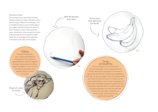 01
02
Sketch the first shapes
of your object. The lines of your
initial sketch should
look like this.
Example of a contour
line portrait.
Outlines
This useful method helps
you to capture every detail and
move away from the tendency to
draw symbols (see exercise on page 45).
A contour drawing shows the outlines,
shapes, and edges of a scene, but omits
fine detail, surface texture, color,
and tone (“contour” is French
for “outline”).
Contour lines
This technique uses simple contour lines that
follow the shape of an object, showing its volume.
Start by using an HB pencil in a tripod grip. Trace
an invisible line with your eye round the edge of
your subject and follow the same line with your
hand. The illusion of three-dimensional form,
space, and distance can be conveyed in a contour
drawing through the use of varied line weight.
Darker lines in the foreground and paler lines
in the distance will create a sense of depth.
Tracing
and transferring
One way to transfer your lines is to place a
piece of tracing paper over your drawing and trace
the lines, then lay the tracing paper on a new piece of
paper and re-trace the lines. You will now have graphite on
both sides. Lay the tracing paper on your final drawing surface
and re-trace the lines one final time to transfer your new
drawing. Alternatively you can turn your tracing paper into
carbon paper by rubbing a soft pastel or graphite over your
tracing paper, placing this down on a piece of paper, and
placing your drawing on top. When you draw over
the lines, faint ones will be transferred on to
the clean paper. Another way is to use
a lightbox (see page 104).
 