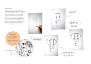 Accent lines
Accent line drawing is a more developed type of
contour line drawing. In this case, the lines are accented
with a variety of line weights, which add an amazing
three-dimensional effect, as well as accentuating
areas of your drawing to which you want to draw
attention. For this technique, start off using an HB
pencil in a basic tripod grip or the overhand grip for
the largest strokes. If you want to differentiate the
thickness of your line, use more pressure and different
angles of your pencil. You can also use different
types of tools such as markers, pens, or charcoal.
Example of the accent
line technique.
Sketch the first shapes
of your subject. Focus
on the geometry.
In a basic tripod grip,
draw the contour.
Using a 3B pencil,
boldly mark the lines in
the foreground (areas
of the subject closest
to the viewer).
Using an HB pencil, draw the
lines you see in the distance
(these lines will be lighter).
Emphasize
your drawings
You can use this kind of
technique for any sort of
illustration or concept. Use it
to emphasize certain areas
of your drawing.
01
02
04
03
 