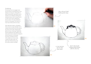 Scribbling
This technique uses tiny, squiggly circular
lines that create an interesting texture in your
drawing. It can bring your crafting skills to a
whole new level when capturing the souls of
characters. The scribbling/scumbling pencil
drawing technique means moving the pencil
in small, circular motions, keeping them
all very compact. The marks resemble the
texture of a scouring pad. This method is a
looser way to build up texture and value.
Take a large sheet of paper, a soft graphite
stick or a pen and, using a tripod grip, start to
scribble until you feel that you have captured
the essence of the subject. Make big swirls,
tight curls, loops, and zig-zags. Progressively
draw the shading lines closer together as the
values need to become darker. By changing the
amount of pressure on the drawing
tool and by controlling the density
of the scribbles, you can also create
a variety from white to black, and
light to dark. While sketching, make
your marks as random as possible.
Start to shade using the
scribbling/scumbling technique
within the contour lines.
Using an HB pencil, sketch
the first geometric shapes.
In a basic tripod grip,
draw the contour
of your subject.
01
02
03
 