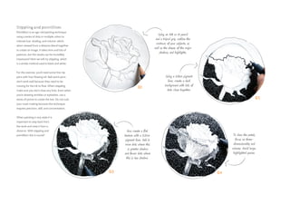 01
04
02
03
Using an HB or H pencil
and a tripod grip, outline the
contours of your subjects, as
well as the shapes of the major
shadows and highlights.
Now create a flat
texture with a 0.2mm
pigment liner. Add in
more dots where this
is greater shadow
and fewer dots where
this is less shadow.
To draw the petals,
focus on three-
dimensionality and
volumes. Avoid large,
highlighted spaces.
Using a 0.8mm pigment
liner, create a dark
background with lots of
dots close together.
Stippling and pointillism
Pointillism is an age-old painting technique
using a series of dots in multiple colors to
indicate hue, shading, and volume, which
when viewed from a distance blend together
to create an image. It takes time and lots of
patience, but the results can be incredibly
impressive! Here we will try stippling, which
is a similar method used in black and white.
For this exercise, you’ll need some fine-tip
pens with free-flowing ink. Ball-point pens
don’t work well because they need to be
moving for the ink to flow. When stippling,
make sure you don’t draw any lines. Even when
you’re drawing wrinkles or eyelashes, use a
series of points to create the line. Do not rush
your mark-making because this technique
requires precision, skill, and concentration.
When painting in any style it is
important to step back from
the work and view it from a
distance. With stippling and
pointillism this is crucial!
 