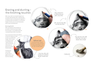 01
03
02
Using an HB pencil in
an extended tripod grip,
sketch a strip of hair.
With a dark value shade either
end of the strip of hair.
A deer drawn with an HB
and 3B pencil and finished
off with a kneaded eraser.
Erase single lines in the middle
of the strip. It will create a
fantastic illusion of depth.
A dusting brush.
When I was a child, my art teacher forbade me to
use erasers while sketching. Now I understand why:
he wanted to teach us to be precise and organized. If
our drawing needs to be finished in an accurate way
though, we need to carry out some final touches
with an eraser and dusting brush.
Erasing details
When your drawing is almost finished, all
you need is to erase areas where the light
hits. For this part, I use a kneaded eraser and
a mechanical eraser, which is very handy.
If your eraser becomes dirty and it’s difficult
to erase your drawing, you need
to clean it on another piece
of paper. When carrying
out finishing touches,
I repeat this process
many times because
a dirty eraser can
destroy your almost
finished artwork.
A dusting brush
is very useful
for every artist. It
lightly removes eraser
dust from a drawing.
Erasing and dusting –
the finishing touches
Reflected light
As mentioned earlier, using the
eraser like this is a great technique
for adding reflected lights on hair,
skin, eyes, and other surfaces.
 