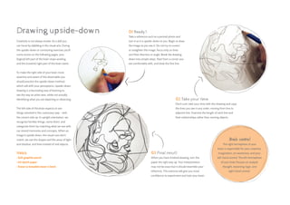01 Ready?
Take a reference such as a portrait photo and
turn it so it is upside-down to you. Begin to draw
the image as you see it. Do not try to correct
or straighten the image, focus only on lines
and their direction or angle. Break the drawing
down into simple steps. Start from a corner you
are comfortable with, and draw the first line.
02 Take your time
Don’t rush; take your time with this drawing and copy
the lines you see in any order, moving from line to
adjacent line. Examine the length of each line and
their relationships rather than naming objects.
Drawing upside-down
Creativity is not always innate; it’s a skill you
can hone by dabbling in the visual arts. During
the upside-down or contouring exercises you’ll
come across on the following pages, your
(logical) left part of the brain stops working
and the (creative) right part of the brain starts.
To make the right side of your brain more
assertive and aware of the observable you
should practice the upside-down method,
which will shift your perceptions. Upside-down
drawing is a fascinating way of learning to
see the way an artist sees, while not actually
identifying what you are depicting or observing.
The left side of the brain expects to see
things oriented in the customary way – with
the correct side up. In upright orientation, we
recognize familiar things, name them, and
categorize them by matching what we see with
our stored memories and concepts. When an
image is upside down, the visual cues don’t
match; we see the shapes and the areas of light
and shadow, and lines instead of real objects.
TOOLS:
• 
Soft graphite pencil
• 
A4 sketch paper
• Eraser (a kneaded eraser is best)
Brain control
The right hemisphere of your
brain is responsible for your creativity,
imagination, art awareness, and your
left-hand control. The left hemisphere
of your brain focuses on analytic
thought, reasoning, logic, and
right-hand control.
03 Final result
When you have finished drawing, turn the
paper the right way up. Your interpretation
may not be exact but it should resemble your
reference. This exercise will give you more
confidence to experiment and train your brain.
 