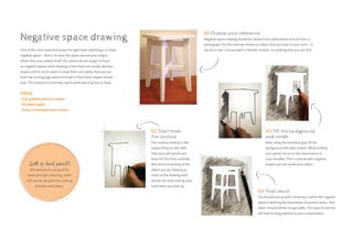 Soft or hard pencil?
All hard pencils are good for
detail and light sketching, while
soft pencils are great for creating
shadows and values.
One of the most used techniques for right-brain sketching is to draw
negative space – that is, to draw the space around your subject,
rather than your subject itself. The reason we are taught to focus
on negative spaces when drawing is that these are usually abstract
shapes and it’s much easier to draw them accurately, because our
brain has no language-based concept of how these shapes should
look. This method is extremely useful while learning how to draw.
TOOLS:
• Soft graphite pencil or marker
• A4 sketch paper
• Eraser (a kneaded eraser is best)
Negative space drawing
02 Start from
the contour
The contour (outline) is the
easiest thing to start with.
Take your soft pencil and
draw the first lines carefully.
Also focus on looking at the
object you are drawing as
much as the drawing itself
and do not stop moving your
hand when you look up.
04 Final result
You should end up with a drawing in which the negative
space is defining the boundaries of positive space. Your
object should still be recognizable. This type of exercise
will help to bring balance to your compositions.
01 Choose your reference
Negative space drawing should be created from observation and not from a
photograph. For this exercise choose an object that you have in your room – it
can be a chair, a house plant, a bicycle, scissors, or anything else you can find.
03 Fill the background
and inside
Now, using the overhand grip, fill the
background with dark strokes. While holding
your pencil, focus on the movements of
your shoulder. Then continue with negative
shapes you see inside your object.
 