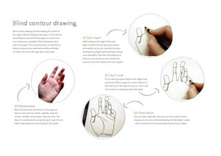 Blind contour drawing involves drawing the outline of
the subject without looking at the paper. In this exercise,
avoid lifting the pencil from the paper so that the line
is as continuous as possible. Most importantly, don’t
look at the paper. This exercise focuses on attention to
detail to improve your observational skills and helps
to make more use of the right side of your brain.
01 Observation
Place the pencil near the bottom of the page and
observe your hand for a while. Carefully study the
contour, wrinkles, and knuckles. Take your time. The
idea is to coordinate the eye by forcing it to get into the
habit of spending more time looking at the model.
02 Let’s start!
While looking at the edge of the wrist,
begin to follow the line, going very slowly
and steadily. As you do more blind contour
drawings you will get better and begin seeing
some wonderful, fluid lines. Pay attention to
how your eye and pencil move around the
contours of the life model at the same speed!
03 Don’t rush
Try to make your pencil follow every slight curve
and bump. When you get to a crease, follow it in
then back out to the side and carry on. Don’t rush.
Concentrate on observing every little detail.
04 Final result
The end result, especially when you are new to blind contour
drawing, can be a very distorted drawing, but this doesn’t matter
– what is important is the careful observation of your subject.
Blind contour drawing
 