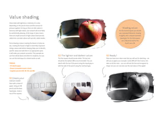 Value deals with lightness or darkness of a color,
depending on the pencil choice and the amount of
pressure applied. As long as there are dark values in
harmony with light values, your artwork will most likely
be aesthetically pleasing. A full range of value means
there are ample amounts of light values (hard pencils),
called tints, and dark values (soft pencils), called shades.
Since drawing is about creating the illusion of what we
see, creating the illusion of light is extremely important.
Using a value scale before drawing helps you to identify
specific values and add them in at appropriate spots.
It will make your artwork successful. The example we
use here will be black and white for simplicity, but you
can use this technique for colored works as well.
TOOLS:
• A4 sketch paper
• Eraser (a kneaded eraser is best)
• Graphite pencils (HB, 3B, 5B, and 8B)
02 The lightest and darkest values
The first square should remain white. The last one
should be the darkest (8B is recommended). You can
sketch with the tip of the pencil using the tripod grip or
with the side of the pencil using the overhand grip.
Value shading
01 Create your
value scale
Start with a sheet of
paper. Using an HB
pencil and the basic
tripod grip, create a
row of five squares.
03 Ready?
Now you have your value scale that you will use for sketching – we
will use an apple as an example. Looks difficult? Don’t worry, let’s
take out all the color – you can still see the fruit and recognize its
shape, but you can now also see the real values of the apple!
Shading values
For the second square you should
use a standard HB pencil, shading
it slightly with a relaxed extended
tripod grip. For the third square
use a 3B pencil and for the
fourth use a 5B.
 