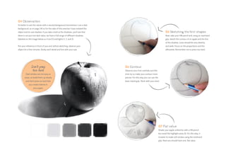 05 Sketching the first shapes
Now, take your HB pencil and, using an overhand
grip, sketch the contour of an apple and the line
of the shadow. Lines should be very sketchy
and wide. Focus on the proportions and the
silhouette. Remember not to press too hard.
06 Contour
Observe your fruit carefully and this
time try to make your contour more
precise. For this step you can use the
basic tripod grip. Work with your wrist.
07 Flat value
Shade your apple uniformly with a HB pencil
but avoid the highlight areas (1). For this step, it
is easier to make soft strokes using the overhand
grip. Now you should have one, flat value.
Don’t press
too hard
Dark strokes are not easy to
erase, so build them up slowly
and don’t press so hard that
you create indents in
your paper.
04 Observation
It’s better to see the values with a neutral background (sometimes I use a dark
background, as on page 24) so for the sake of this exercise I have isolated the
object and its cast shadow. If you take a look at the shadows, you’ll see that
there is not just one dark value; we have a full range of different shadows
(labeled on the image below as 4 and 5) and lights (1, 2, and 3).
Put your reference in front of you and, before sketching, observe your
object for a few minutes. Study each detail and line with your eye.
 
