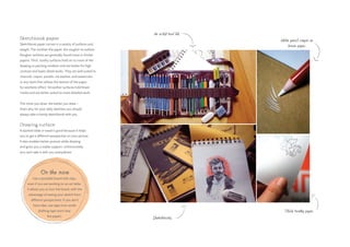 Sketchbook paper
Sketchbook paper comes in a variety of surfaces and
weight. The toothier the paper, the rougher its surface.
Rougher surfaces are generally found more in thicker
papers. Thick, toothy surfaces hold on to more of the
drawing or painting medium and are better for high
contrast and lower detail works. They are well suited to
charcoal, crayon, pastels, ink washes, and watercolor,
or any work that utilizes the texture of the paper
for aesthetic effect. Smoother surfaces hold fewer
media and are better suited to more detailed work.
The more you draw, the better you draw –
that’s why for your daily sketches you should
always take a handy sketchbook with you.
Drawing surface
A slanted table or easel is good because it helps
you to get a different perspective on your picture.
It also enables better posture while drawing
and gives you a stable support. Unfortunately
you can’t take it with you everywhere.
On the move
Use a portable board with clips,
even if you are working on an art table.
It allows you to turn the board, with the
advantage of seeing your sketch from
different perspectives. If you don’t
have clips, use tape (non-acidic
drafting tape won’t tear
the paper).
An artist tool kit.
White pencil crayon on
brown paper.
Thick, toothy paper.
Sketchbooks.
 