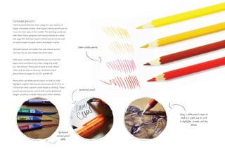 Colored pencils
Colored pencils fall into three categories: wax-based, oil-
based, and water-soluble. Wax-based colored pencils are the
most common type on the market. The drawings produced
with them have a gorgeous and creamy texture as a result
(see page 83). Soft wax-based colored pencils can be used
on various types of paper, wood, and papier-mâché.
Oil-based pencils are harder than wax-based and do
not have the dry and chalky feel of the latter.
With water-soluble colored pencils you can cover the
paper easily and blend the colors, using only water
as a safe solvent. These pencils tend to have vibrant
colors and are easy to clean up. You’ll learn more
about these on pages 54–63, 82, and 84–85.
Many artists use white pencil crayon or chalk to make
highlights brighter. Mechanical colored pencils (0.7mm or
0.9mm) are often used for small details or drafting. These
pencils provide precise control with evenly distributed
weight, as well as a needle-sharp point when needed.
Using a white pencil crayon or
chalk is a great way to work
in highlights, accents, and tiny
details.
Water-soluble pencils.
Mechanical pencil.
Mechanical
colored pencil
refills.
 