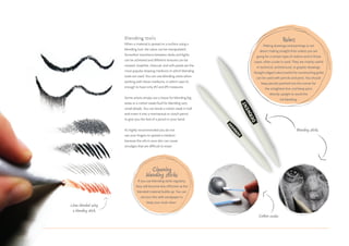 Blending tools
When a material is spread on a surface using a
blending tool, the value can be manipulated.
Smoother transitions between darks and lights
can be achieved and different textures can be
created. Graphite, charcoal, and soft pastel are the
most popular drawing mediums in which blending
tools are used. You can use blending sticks when
working with these mediums, in which case it’s
enough to have only #2 and #5 measures.
Some artists simply use a tissue for blending big
areas or a cotton swab/bud for blending very
small details. You can break a cotton swab in half
and insert it into a mechanical or clutch pencil
to give you the feel of a pencil in your hand.
It’s highly recommended you do not
use your fingers to spread a medium
because the oils in your skin can cause
smudges that are difficult to erase.
Rulers
Making drawings and paintings is not
about making straight lines unless you are
going for a certain type of realism and in those
cases, often a ruler is used. They are mainly useful
in technical, architectural, or graphic drawings.
Straight edged rulers (useful for constructing grids)
can be used with pencils and pens. You should
keep pencils pointed into the corner for
the straightest line, and keep pens
directly upright to avoid the
ink bleeding.
Blending sticks.
Lines blended using
a blending stick.
Cotton swabs.
Cleaning
blending sticks
If you use blending sticks regularly,
they will become less effective as the
blended material builds up. You can
remove this with sandpaper to
keep your tools clean.
 