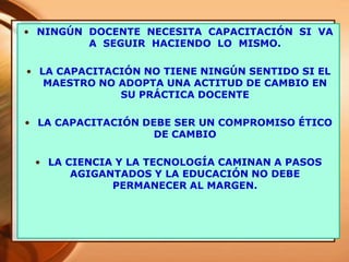 • NINGÚN DOCENTE NECESITA CAPACITACIÓN SI VA
A SEGUIR HACIENDO LO MISMO.
• LA CAPACITACIÓN NO TIENE NINGÚN SENTIDO SI EL
MAESTRO NO ADOPTA UNA ACTITUD DE CAMBIO EN
SU PRÁCTICA DOCENTE
• LA CAPACITACIÓN DEBE SER UN COMPROMISO ÉTICO
DE CAMBIO
• LA CIENCIA Y LA TECNOLOGÍA CAMINAN A PASOS
AGIGANTADOS Y LA EDUCACIÓN NO DEBE
PERMANECER AL MARGEN.
 