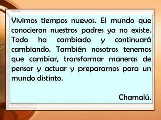 Vivimos tiempos nuevos. El mundo que
conocieron nuestros padres ya no existe.
Todo ha cambiado y continuará
cambiando. También nosotros tenemos
que cambiar, transformar maneras de
pensar y actuar y prepararnos para un
mundo distinto.
Chamalú.
 