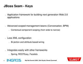 JBoss Seam - Keys

     ●   Application framework for building next generation Web 2.0
         applications


     ●   Advanced scoped management beans (Conversation, BPM)
          ●   Contextual component scoping (from wide to narrow)


     ●   Less XML configuration
          ●   Bi-jection and attribute based wiring


     ●   Integrates easily with other frameworks
          ●   Spring, RESTEasy, Facelets

11                           Red Hat Summit 2009 | Deb Woods, Binesh Gummadi
 