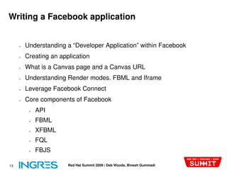 Writing a Facebook application


     ●   Understanding a “Developer Application” within Facebook
     ●   Creating an application
     ●   What is a Canvas page and a Canvas URL
     ●   Understanding Render modes. FBML and Iframe
     ●   Leverage Facebook Connect
     ●   Core components of Facebook
          ●   API
          ●   FBML
          ●   XFBML
          ●   FQL
          ●   FBJS

13                      Red Hat Summit 2009 | Deb Woods, Binesh Gummadi
 