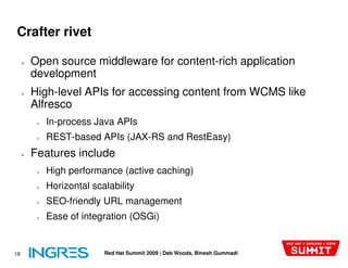 Crafter rivet

     ●   Open source middleware for content
                                    content-rich application
         development
     ●   High-level APIs for accessing content from WCMS like
               level
         Alfresco
          ●   In-process Java APIs
          ●   REST-based APIs (JAX-RS and RestEasy)
                                   RS
     ●   Features include
          ●   High performance (active caching)
          ●   Horizontal scalability
          ●   SEO-friendly URL management
                  friendly
          ●   Ease of integration (OSGi)


19                          Red Hat Summit 2009 | Deb Woods, Binesh Gummadi
 