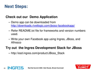 Next Steps:

     Check out our Demo Application
      – Demo app can be downloaded from
        http://downloads.rivetlogic.com/jboss-facebookapp/
        http://downloads.rivetlogic.com/jboss
      – Refer README.txt file for frameworks and version numbers
        used.
      – Write your own Facebook app using Ingres, JBoss, and
        Alfresco
     Try out the Ingres Development Stack for JBoss
      – http://esd.ingres.com/product/JBoss_Stack




26                   Red Hat Summit 2009 | Deb Woods, Binesh Gummadi
 