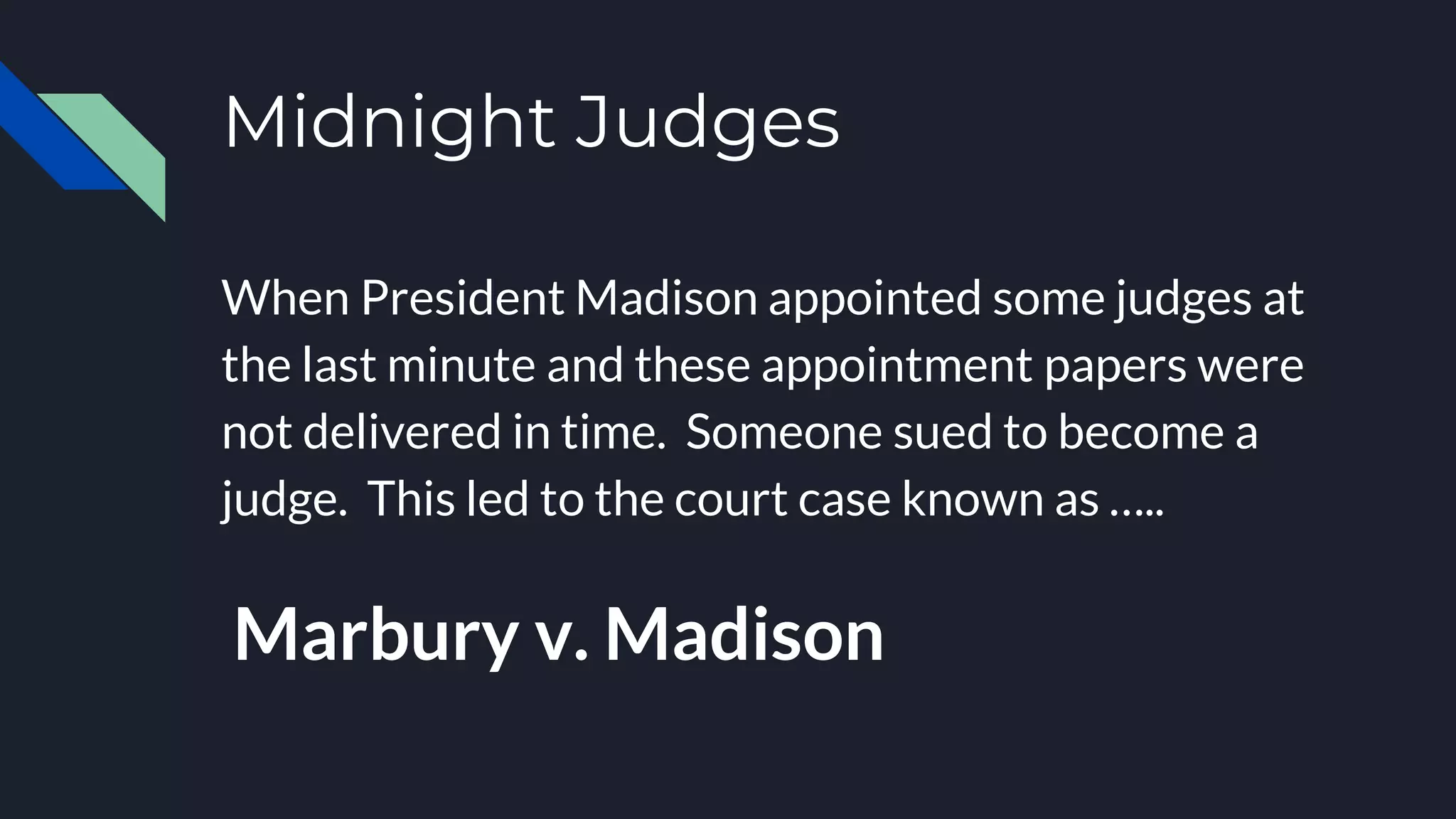 Midnight Judges
When President Madison appointed some judges at
the last minute and these appointment papers were
not delivered in time. Someone sued to become a
judge. This led to the court case known as …..
Marbury v. Madison