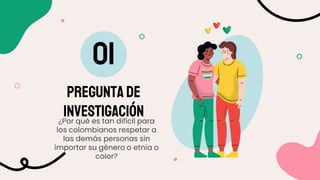 PREGUNTA DE
INVESTIGACIÓN
01
¿Por qué es tan difícil para
los colombianos respetar a
las demás personas sin
importar su género o etnia o
color?
 