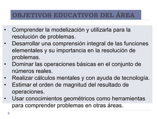 OBJETIVOS EDUCATIVOS DEL ÁREA

•   Comprender la modelización y utilizarla para la
    resolución de problemas.
•   Desarrollar una comprensión integral de las funciones
    elementales y su importancia en la resolución de
    problemas.
•   Dominar las operaciones básicas en el conjunto de
    números reales.
•   Realizar cálculos mentales y con ayuda de tecnología.
•   Estimar el orden de magnitud del resultado de
    operaciones.
•   Usar conocimientos geométricos como herramientas
    para comprender problemas en otras áreas.
 