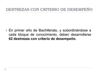 DESTREZAS CON CRITERIO DE DESEMPEÑO




   En primer año de Bachillerato, y subordinándose a
    cada bloque de conocimiento, deben desarrollarse
    62 destrezas con criterio de desempeño.
 
