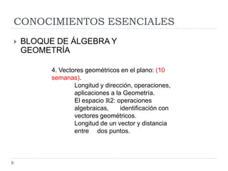 CONOCIMIENTOS ESENCIALES
   BLOQUE DE ÁLGEBRA Y
    GEOMETRÍA

          4. Vectores geométricos en el plano: (10
          semanas).
                  Longitud y dirección, operaciones,
                  aplicaciones a la Geometría.
                  El espacio ℝ2: operaciones
                  algebraicas,     identificación con
                  vectores geométricos.
                  Longitud de un vector y distancia
                  entre dos puntos.
 