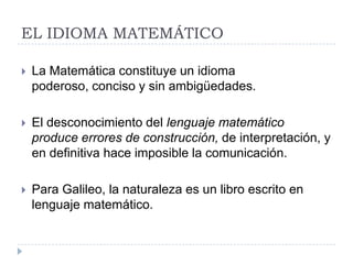 EL IDIOMA MATEMÁTICO

   La Matemática constituye un idioma
    poderoso, conciso y sin ambigüedades.

   El desconocimiento del lenguaje matemático
    produce errores de construcción, de interpretación, y
    en definitiva hace imposible la comunicación.

   Para Galileo, la naturaleza es un libro escrito en
    lenguaje matemático.
 