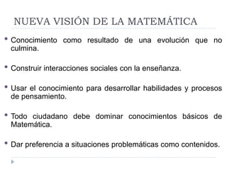 NUEVA VISIÓN DE LA MATEMÁTICA
• Conocimiento   como resultado de una evolución que no
 culmina.

• Construir interacciones sociales con la enseñanza.
• Usar el conocimiento para desarrollar habilidades y procesos
 de pensamiento.

• Todociudadano debe dominar conocimientos básicos de
 Matemática.

• Dar preferencia a situaciones problemáticas como contenidos.
 