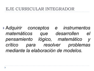 EJE CURRICULAR INTEGRADOR



 Adquirir conceptos e instrumentos
 matemáticos     que     desarrollen  el
 pensamiento lógico, matemático y
 crítico  para     resolver    problemas
 mediante la elaboración de modelos.
 