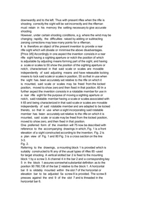 downwardly and to the left. Thus with present rifles when the rifle is
shooting correctly the sight will be set incorrectly and the rifleman
must retain in his memory the setting necessary to give accurate
shooting.
However, under certain shooting conditions, e.g. where the wind may be
changing rapidly, the difficulties raised by adding or subtracting
zeroing corrections may lose many points for a rifleman.
It is therefore an object of the present invention to provide a rear
rifle sight which will obviate or minimise the above disadvantages.
[Price 3/6] Accordingly in one aspect the invention consists in a rear
rifle sight having a sighting aperture or notch the position of which
is adjustable by adjusting means forming part of the sight, and having
a scale or scales to 50 show the position of the sighting aperture or
notch, characterised in that said scale or scales are movable
independently of said adjusting means and have releasable locking
means to lock said scale or scales in position, 55 so that in use when
the sight has. been accurately set relative to the rifle on which it
is mounted, said scale or scales may be freed from the locked
position, moved to show zero and then fixed in that position. 60 In a
further aspect the invention consists in a rotatable member for use in
a rear rifle sight for the purpose of moving a sighting aperture or
notch, said rotatable member having a scale or scales associated with
it 65 and being characterized in that said scale or scales are movable
independently of said rotatable member and are adapted to be locked
thereto, so that in use when a sight incorporating said rotatable
member has been accurately set relative to the rifle on which it is
mounted, said scale or scale may be freed from the locked position,
moved to show zero, and then fixed in that position.
One preferred form of the invention will 75 now be described with
reference to the accompanying drawings in which, Fig. 1 is a front
elevation of a sight constructed according to the invention; Fig. 2 is
a plan view of Fig. 1 and 80 Fig. 3 is a cross section on the line
3-3.
Fig. 2.
Referring to the drawings, a mounting block 1 is provided which is
suitably constructed to fit any of the usual types of rifles 85 -used
for target shooting. A vertical slotted bar 2 is fixed to the mounting
block 1 by a screw 3. A channel 4 in the bar 2 and a corresponding key
5 in the block 1 assures somewhat substantial definition as to the
position 90 780,136 of the bar 2 relative to the block 1. A horizontal
bar 6 is slidably mounted within the slot 7 of the horizontal or
elevation bar to be adjusted 5a screw 8 is provided. The screw 8
presses against the end 9 of the slot 7 and is threaded in the
horizontal bar 6.
 