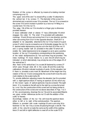 Rotation of this screw is effected by means of a rotating member
comprising a nut 13.
The upper end of the slot 7 is closed off by a collar 10 attached to
the vertical bar 2 by screws 11. The diameter of the screw 8 is
diminished and a second screw 12 is provided. The nut 13 is screwed on
the screw 1512 and is locked in position by a lock nut 14 fitting in a
counter-bore 15 in the nut 13.
The edge 13b of this nut 13 is knurled or a finger grip is otherwise
provided thereon.
A loose calibrated shell or sleeve 17 has a 20shoulder 18 which
engages the collar 10. The shell 17 is provided with calibration
markings 19 and 20-one set running from 0 to in one direction and the
other set running from 0 to 4 in the opposite direction. Shell 2517 is
adapted to be adjustably attached to the nut 13 by means of a grub
screw 21 which may be screwed so as to frictionally engage the nut 13.
If desired radial depressions may be cut in the face 22 of the nut 13
and a spring loaded ball 23 provided in the collar 10 which will
enable the radial depressions to be engaged so as to give a positive
location of the nut 13 at positions corresponding to the positioning
of the radial de35pressions 22. Ten such lines may be provided. The
index markings 19 move relative to a zero line 24 which may be
indicated or which alternatively may simply be one of the edges 25 of
the vertical bar 2.
Also fixed to the vertical bar 2 is a scale 26 fastened by screws 27
which pass through slots 28 in the scale 26 and this scale has
calibrations 29 which indicate hundreds of yards. On the elevation bar
6 there is provided a zero mark 30. Movement of the height bar 6 by
rotation of the nut 13 and consequently the screw 8 will move the zero
mark relative to the scale marks 29.
To provide deflection adjusting means the elevation bar 6 is provided
with a slight aperture block 31 having an aperture 32 into which any
of the known types of optical apertures may be screwed. The sight
block 31 is movable to the left and to the right by a screw 8a turned
by a nut 13a, the construction of this screw and nut being similar to
the construction of the screw and nut above described. In Figs. 1 to 3
of the accompanying drawings the nut 13a and its associated 60parts
are given similar references as the nut 13 with the addition of the
suffix "a" thereto.
Accordingly rotation of the nut 13a will move the aperture block
either to left or to right of the central position. The aperture
65block is provided with scale markings 33 and a zero strip 34 is
fastened to the bar 6 by a screw 35 passing through a slot 36. The
width of the strip 34 is made the same as the width of the sighting
block 31 and left or righlit deflection is read off on the scale 70 33
 