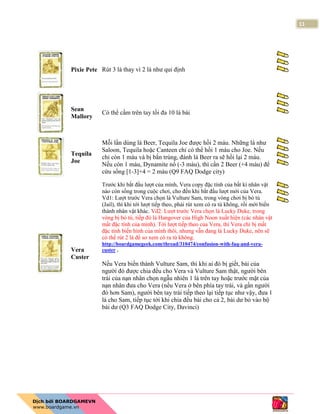 11
Pixie Pete Rút 3 lá thay vì 2 lá như qui định
Sean
Mallory
Có thể cầm trên tay tối đa 10 lá bài
Tequila
Joe
Mỗi lần dùng lá Beer, Tequila Joe được hồi 2 máu. Những lá như
Saloon, Tequila hoặc Canteen chỉ có thể hồi 1 máu cho Joe. Nếu
chỉ còn 1 máu và bị bắn trúng, đánh lá Beer ra sẽ hồi lại 2 máu.
Nếu còn 1 máu, Dynamite nổ (-3 máu), thì cần 2 Beer (+4 máu) để
cứu sống [1-3]+4 = 2 máu (Q9 FAQ Dodge city)
Vera
Custer
Trước khi bắt đầu lượt của mình, Vera copy đặc tính của bất kì nhân vật
nào còn sống trong cuộc chơi, cho đến khi bắt đầu lượt mới của Vera.
Vd1: Lượt trước Vera chọn là Vulture Sam, trong vòng chơi bị bỏ tù
(Jail), thì khi tới lượt tiếp theo, phải rút xem có ra tù không, rồi mới biến
thành nhân vật khác. Vd2: Lượt trước Vera chọn là Lucky Duke, trong
vòng bị bỏ tù, tiếp đó lá Hangover của High Noon xuất hiện (các nhân vật
mất đặc tính của mình). Tới lượt tiếp theo của Vera, thì Vera chỉ bị mất
đặc tính biến hình của mình thôi, nhưng vẫn đang là Lucky Duke, nên sẽ
có thể rút 2 lá để so xem có ra tù không.
http://boardgamegeek.com/thread/310474/confusion-with-faq-and-vera-
custer .
Nếu Vera biến thành Vulture Sam, thì khi ai đó bị giết, bài của
người đó được chia đều cho Vera và Vulture Sam thật, người bên
trái của nạn nhân chọn ngẫu nhiên 1 lá trên tay hoặc trước mặt của
nạn nhân đưa cho Vera (nếu Vera ở bên phía tay trái, và gần người
đó hơn Sam), người bên tay trái tiếp theo lại tiếp tục như vậy, đưa 1
lá cho Sam, tiếp tục tới khi chia đều bài cho cả 2, bài dư bỏ vào bộ
bài dư (Q3 FAQ Dodge City, Davinci)
 