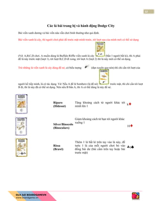 12
Các lá bài trang bị và hành động Dodge City
Bài viền xanh dương và bài viền nâu vẫn chơi bình thường như qui định.
Bài viền xanh lá cây, thì người chơi phải để trước mặt mình trước, tới lượt sau của mình mới có thể sử dụng
(Vd: A,B,C,D chơi. A muốn dùng lá Buffalo Riffle viền xanh lá cây (bắn 1 người bất kì), thì A phải
để lá này trước mặt (lượt 1), tới lượt B,C,D đi xong, tới lượt A (lượt 2) thì lá này mới có thể sử dụng.
Trừ những lá viền xanh lá cây dùng để né, có biểu tượng (đạn xuyên qua nón) thì chỉ cần tới lượt của
người kế tiếp mình, là có tác dụng. Vd: Nếu A để lá Sombero (lá để né) trước mặt, thì chỉ cần tới lượt
B đi, thì lá này đã có thể sử dụng. Nên nếu B bắn A, thì A có thể dùng lá này để né.
Riparo
(Hideout)
Tăng khoảng cách từ người khác tới
mình lên 1
k
Silver/Binocolo
(Binoculars)
Giảm khoảng cách từ bạn tới người khác
xuống 1
10
Rissa
(Brawl)
Thêm 1 lá bất kì trên tay vào lá này, để
tước 1 lá của mỗi người chơi bỏ vào
đống bài dư (bài cầm trên tay hoặc bài
trước mặt)
J
 