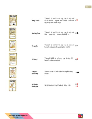 13
Rag Time
Thêm 1 lá bất kì trên tay vào lá này, để
rút 1 lá của 1 người bất kì (bài cầm trên
tay hoặc bài trước mặt)
9
Springfield
Thêm 1 lá bất kì trên tay vào lá này, để
bắn 1 phát vào 1 người chơi bất kì
K
Tequila
Thêm 1 lá bất kì trên tay vào lá này, để
bơm 1 máu cho 1 người chơi bất kì
9
Whisky
Thêm 1 lá bất kì trên tay vào lá này, để
bơm 2 máu cho mình
Q
Pugno
(Punch)
Như 1 BANG! đối với ai trong khoảng
cách 1
10
Schivata
(Dodge)
Né 1 lá như BANG! và rút thêm 1 lá
K
7
 
