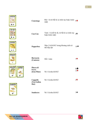 15
Conestoga
Rút 1 lá từ bất kì ai (trên tay hoặc trước
mặt)
9
Can Can
Tước 1 lá để bỏ đi, từ bất kì ai (trên tay
hoặc trước mặt)
J
Pepperbox
Như 1 lá BANG! trong khoảng cách có
thể tiếp cận
10
Borraccia
(Canteen)
Hồi 1 máu 7
Placca di
Ferro
(Iron Plate) Né 1 lá như BANG!
Q
A
Cappello
(Ten Gallon
Hat)
Sombrero
Né 1 lá như BANG!
Né 1 lá như BANG!
J
7
 