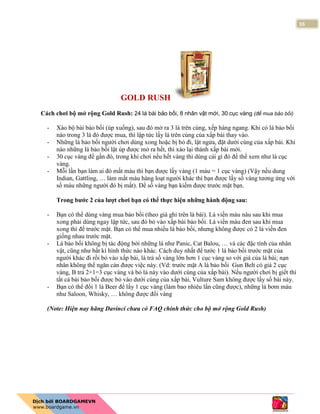 16
GOLD RUSH
Cách chơi bộ mở rộng Gold Rush: 24 lá bài bảo bối, 8 nhân vật mới, 30 cục vàng (để mua bảo bối)
- Xào bộ bài bảo bối (úp xuống), sau đó mở ra 3 lá trên cùng, xếp hàng ngang. Khi có lá bảo bối
nào trong 3 lá đó được mua, thì lập tức lấy lá trên cùng của xấp bài thay vào.
- Những lá bảo bối người chơi dùng xong hoặc bị bỏ đi, lật ngửa, đặt dưới cùng của xấp bài. Khi
nào những lá bảo bối lật úp được mở ra hết, thì xào lại thành xấp bài mới.
- 30 cục vàng để gần đó, trong khi chơi nếu hết vàng thì dùng cái gì đó để thế xem như là cục
vàng.
- Mỗi lần bạn làm ai đó mất máu thì bạn được lấy vàng (1 máu = 1 cục vàng) (Vậy nếu dung
Indian, Gattling, … làm mất máu hàng loạt người khác thì bạn được lấy số vàng tương ứng với
số máu những người đó bị mất). Để số vàng bạn kiếm được trước mặt bạn.
Trong bước 2 của lượt chơi bạn có thể thực hiện những hành động sau:
- Bạn có thể dùng vàng mua bảo bối (theo giá ghi trên lá bài). Lá viền màu nâu sau khi mua
xong phải dùng ngay lập tức, sau đó bỏ vào xấp bài bảo bối. Lá viền màu đen sau khi mua
xong thì để trước mặt. Bạn có thể mua nhiều lá bảo bối, nhưng không được có 2 lá viền đen
giống nhau trước mặt.
- Lá bảo bối không bị tác động bởi những lá như Panic, Cat Balou, … và các đặc tính của nhân
vật, cũng như bất kì hình thức nào khác. Cách duy nhất để tước 1 lá bảo bối trước mặt của
người khác đi rồi bỏ vào xấp bài, là trả số vàng lớn hơn 1 cục vàng so với giá của lá bài; nạn
nhân không thể ngăn cản được việc này. (Vd: trước mặt A là bảo bối Gun Belt có giá 2 cục
vàng, B trả 2+1=3 cục vàng và bỏ lá này vào dưới cùng của xấp bài). Nếu người chơi bị giết thì
tất cả bài bảo bối được bỏ vào dưới cùng của xấp bài, Vulture Sam không được lấy số bài này.
- Bạn có thể đổi 1 lá Beer để lấy 1 cục vàng (làm bao nhiêu lần cũng được), những lá bơm máu
như Saloon, Whisky, … không được đổi vàng
(Note: Hiện nay hãng Davinci chưa có FAQ chính thức cho bộ mở rộng Gold Rush)
 