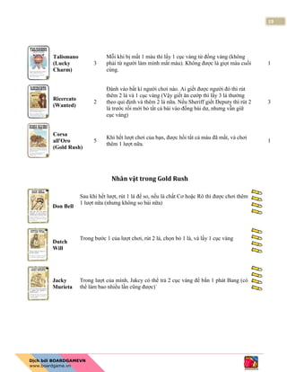 19
Talismano
(Lucky
Charm)
3
Mỗi khi bị mất 1 máu thì lấy 1 cục vàng từ đống vàng (không
phải từ người làm mình mất máu). Không được là giọt máu cuối
cùng.
1
Ricercato
(Wanted)
2
Đánh vào bất kì người chơi nào. Ai giết được người đó thì rút
thêm 2 lá và 1 cục vàng (Vậy giết ăn cướp thì lấy 3 lá thưởng
theo qui định và thêm 2 lá nữa. Nếu Sheriff giết Deputy thì rút 2
lá trước rồi mới bỏ tất cả bài vào đống bài dư, nhưng vẫn giữ
cục vàng)
3
Corsa
all'Oro
(Gold Rush)
5
Khi hết lượt chơi của bạn, được hồi tất cả máu đã mất, và chơi
thêm 1 lượt nữa.
1
Nhân vật trong Gold Rush
Don Bell
Sau khi hết lượt, rút 1 lá để so, nếu là chất Cơ hoặc Rô thì được chơi thêm
1 lượt nữa (nhưng không so bài nữa)
Dutch
Will
Trong bước 1 của lượt chơi, rút 2 lá, chọn bỏ 1 lá, và lấy 1 cục vàng
Jacky
Murieta
Trong lượt của mình, Jakcy có thể trả 2 cục vàng để bắn 1 phát Bang (có
thể làm bao nhiều lần cũng được)`
 