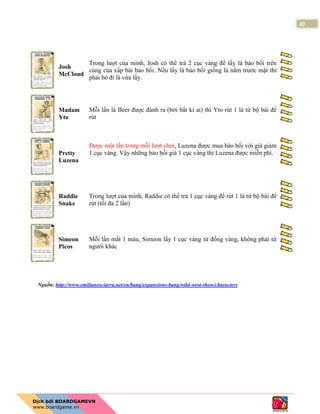 20
Josh
McCloud
Trong lượt của mình, Josh có thể trả 2 cục vàng để lấy lá bảo bối trên
cùng của xấp bài bảo bối. Nếu lấy lá bảo bối giống lá nằm trước mặt thì
phải bỏ đi lá vừa lấy.
Madam
Yto
Mỗi lần lá Beer được đánh ra (bởi bất kì ai) thì Yto rút 1 lá từ bộ bài để
rút
Pretty
Luzena
Được một lần trong mỗi lượt chơi, Luzena được mua bảo bối với giá giảm
1 cục vàng. Vậy những bảo bối giá 1 cục vàng thì Luzena được miễn phí.
Raddie
Snake
Trong lượt của mình, Raddie có thể trả 1 cục vàng để rút 1 lá từ bộ bài để
rút (tối đa 2 lần)
Simeon
Picos
Mỗi lần mất 1 máu, Simeon lấy 1 cục vàng từ đống vàng, không phải từ
người khác
Nguồn: http://www.emilianosciarra.net/en/bang/expansions-bang/wild-west-show/characters
 