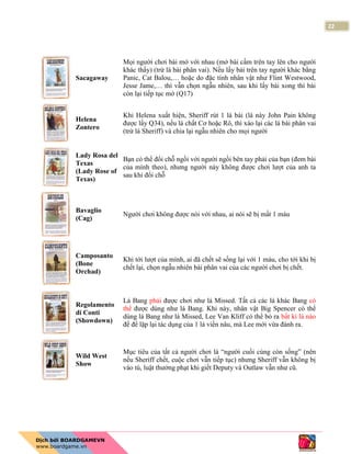 22
Sacagaway
Mọi người chơi bài mở với nhau (mở bài cầm trên tay lên cho người
khác thấy) (trừ lá bài phân vai). Nếu lấy bài trên tay người khác bằng
Panic, Cat Balou,… hoặc do đặc tính nhân vật như Flint Westwood,
Jesse Jame,… thì vẫn chọn ngẫu nhiên, sau khi lấy bài xong thì bài
còn lại tiếp tục mở (Q17)
Helena
Zontero
Khi Helena xuất hiện, Sheriff rút 1 lá bài (lá này John Pain không
được lấy Q34), nếu là chất Cơ hoặc Rô, thì xào lại các lá bài phân vai
(trừ lá Sheriff) và chia lại ngẫu nhiên cho mọi người
Lady Rosa del
Texas
(Lady Rose of
Texas)
Bạn có thể đổi chỗ ngồi với người ngồi bên tay phải của bạn (đem bài
của mình theo), nhưng người này không được chơi lượt của anh ta
sau khi đổi chỗ
Bavaglio
(Cag)
Người chơi không được nói với nhau, ai nói sẽ bị mất 1 máu
Camposanto
(Bone
Orchad)
Khi tới lượt của mình, ai đã chết sẽ sống lại với 1 máu, cho tới khi bị
chết lại, chọn ngẫu nhiên bài phân vai của các người chơi bị chết.
Regolamento
di Conti
(Showdown)
Lá Bang phải được chơi như lá Missed. Tất cả các lá khác Bang có
thể được dùng như lá Bang. Khi này, nhân vật Big Spencer có thể
dùng lá Bang như lá Missed, Lee Van Kliff có thể bỏ ra bất kì lá nào
để để lặp lại tác dụng của 1 lá viền nâu, mà Lee mới vừa đánh ra.
Wild West
Show
Mục tiêu của tất cả người chơi là “người cuối cùng còn sống” (nên
nếu Sheriff chết, cuộc chơi vẫn tiếp tục) nhưng Sheriff vẫn không bị
vào tù, luật thưởng phạt khi giết Deputy và Outlaw vẫn như cũ.
 