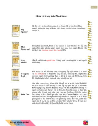 23
Nhân vật trong Wild West Show
Big
Spencer
Bắt đầu với 5 lá cầm trên tay, mặc dù có 9 máu (bất kể làm Sheriff hay
không). Không thể dùng lá Missed (Q9). Trong khi chơi có thể cầm trên tay
tối đa 9 lá.
Flint
Westwood
Trong lượt của mình, Flint có thể chọn 1 lá cầm trên tay, đổi lấy 2 lá
ngẫu nhiên cầm trên tay của 1 người chơi khác (nếu người đó còn 1 lá
thì lấy 1 lá), chỉ được làm 1 lần / lượt (Q27)
Gary
Looter
Lấy tất cả bài mà người khác (không phải của Gary) bỏ ra khi người
đó hết lượt.
Greygory
Deck
Mỗi trước khi bắt đầu lượt chơi, Greygory lấy ngẫu nhiên 2 lá nhân
vật (bộ cơ bản) và có được khả năng của cả 2 nhân vật đó, và phải nói
cho mọi người biết lượt tiếp theo có đổi 2 lá nhân vật đó không. Nếu
đổi thì phải gộp luôn 2 nhân vật hiện hữu để xào lại.
John Pain
Nếu John cầm trên tay ít hơn 6 lá, thì mỗi khi ai so bài, John lấy lá bài
rút ra để so đó về cầm trên tay. Lá bài lấy này phải đợi khi lá bài trước
đó tác dụng xong thì mới được sử dụng. Vd: Tất cả bị bắn Gattling, có
người so bài (vì có Barrel) rút lá Beer, thì John lấy được lá Beer đó,
nhưng John bị mất giọt máu cuối cùng do Gattling, thì John không
được dùng lá Beer đó để hồi máu. Nếu Vera Custer (Dodge city) copy
John Pain, thì chia đều ngẫu nhiên bài so cho cả 2 người, lá bị lẻ thì ai
gần người so bài hơn thì lấy, nếu gần bằng nhau, thì Vera, John mỗi
người rút 1 lá, lá của ai lớn hơn (Cơ>Rô>Chuồn>Bích, 2 bích nhỏ
nhất, ách Cơ lớn nhất) thì được lấy lá bài so (tự biên)
 