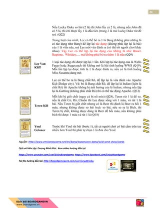 24
Nếu Lucky Duke so bài (2 lá) thì John lấy cả 2 lá, nhưng nếu John đã
có 5 lá, thì chỉ được lấy 1 lá đầu tiên (trong 2 lá mà Lucky Duke rút để
so) (Q22)
Lee Van
Kliff
Trong lượt của mình, Lee có thể bỏ ra 1 lá Bang (không phải những lá
có tác dụng như Bang) để lặp lại tác dụng (không phải lặp lại lá bài)
của 1 lá viền nâu, mà Lee mới vừa đánh ra (có thể tới người chơi khác
nhau). Vậy Lee có thể lặp lại tác dụng của những lá như Brawl,
Ragtime, Whiskey,… mà không phải bỏ ra thêm 1 lá nữa (Q29)
1 loại tác dụng chỉ được lặp lại 1 lần. Khi lặp lại tác dụng của lá Wells
Fargo hoặc Stagecoach thì không mở lá bài tình huống WWS (Q19).
Mỗi lần lặp lại được tính là 1 lá được đánh ra, nếu có lá tình huống
Miss Susanna đang mở.
Lee có thể bỏ ra lá Bang chất Rô, để lặp lại lá vừa đánh vào Apache
Kid (Dodge city). Vd: bỏ lá Bang chất Rô, để lặp lại lá Indian (luôn là
chất Rô) thì Apache không bị ảnh hưởng của lá Indian; nhưng nếu lặp
lại lá Gattling (không phải chất Rô) thì có thể tác động Apache. (Q12)
Teren Kill
Mỗi khi bị giết chết (ngay cả bị nổ mìn) (Q28), Teren rút 1 lá để so,
nếu là chất Cơ, Rô, Chuồn thì Lee được sống với 1 máu, và rút 1 lá
bài. Nếu Teren bị giết chết nhưng có lá Beer thì đánh lá Beer ra hồi 1
máu, nhưng không được so bài hoặc so bài, nếu so ra lá Bích, thì
Teren bị chết, không được dùng lá Beer để hồi máu, nếu không phải
bích thì được 1 máu và rút 1 lá (Q18)
Youl
Grinner
Trước khi Youl rút bài (bước 1), tất cả người chơi có bài cầm trên tay
nhiều hơn Youl thì phải tự chọn 1 lá đưa cho Youl
Nguồn: http://www.emilianosciarra.net/en/bang/expansions-bang/wild-west-show/cards
Dịch và biên tập: Dương Minh Đức. Xem video hướng dẫn tại:
https://www.youtube.com/user/EnjoyBoardgame; https://www.facebook.com/EnjoyBoardgame
Tải file hướng dẫn tại: http://boardgamegeek.com/user/oewillrocku
 
